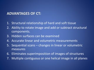 ADVANTAGES OF CT:
1. Structural relationship of hard and soft tissue
2. Ability to rotate image and add or subtract structural
components.
3. Hidden surfaces can be examined
4. Accurate linear and volumetric measurements
5. Sequential scans – changes in linear or volumetric
measures
6. Eliminates superimposition of images of structures
7. Multiple contiguous or one helical image in all planes
 