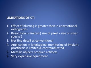 LIMITATIONS OF CT:
1. Effect of blurring is greater than in conventional
radiographs
2. Resolution is limited ( size of pixel > size of silver
specks )
3. Not fine detail as conventional
4. Application in longitudinal monitoring of implant
prosthesis is limited & contraindicated
5. Metallic objects produce artifacts
6. Very expensive equipment
 