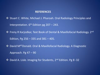 REFERENCES
 Stuart C. White, Michael J. Pharoah. Oral Radiology Principles and
Interpretation. 6th Edition pg 207 – 243.
 Freny R Karjodkar, Text Book of Dental & Maxillofacial Radiology. 2nd
Edition, Pg 256 – 335 and 381 – 405.
 David MACDonald. Oral & Maxillofacial Radiology. A Diagnostic
Approach. Pg 47 – 90
 David A. Lisle. Imaging for Students, 2nd Edition. Pg 8 -32
 