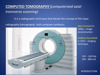 COMPUTED TOMOGRAPHY (computerized axial
transverse scanning)
It is a radiographic technique that blends the concept of thin layer
radiography (tomography) with computer synthesis. Alan Cormack in
1960s – image
reconstruction
Godfrey Hounsfield
in 1972 – imaging
technique
120 – 140 kVp
200 – 800 mA
INTRODUCTION
 