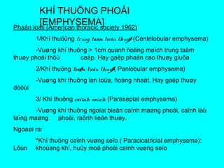 KHÍ THUÕNG PHOÅI
[EMPHYSEMA]Phaân loaïi (American thoracic society 1962)
1/Khí thuõûng trung taâm tieåu thuyø (Centrilobular emphysema)
-Vuøng khí thuõng > 1cm quanh ñoäng maïch trung taâm
thuøy phoåi thöù caáp. Hay gaëp phaàn cao thuøy giuõa
2/Khí thuõng toaøn tieåu thuyø( Panlobular emphysema)
-Vuøng khí thuõng lan toûa, ñoàng nhaát. Hay gaëp thuøy
döôùi
3/ Khí thuõng caïïnh vaùch (Paraseptal emphysema)
-Vuøng khí thuõng ngoïai bieân caïnh maøng phoåi, caïnh laù
taïng maøng phoåi, raõnh lieân thuøy.
Ngoaøi ra:
*Khí thuõng caïnh vuøng seïo ( Paracicatricial emphysema):
Lôùn khoûang khí, huûy moâ phoåi caïnh vuøng seïo
 
