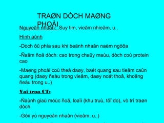 TRAØN DÒCH MAØNG
PHOÅINguyeân nhaân: Suy tim, vieâm nhieãm, u..
Hình aûnh
-Dòch ôû phía sau khi beänh nhaân naèm ngöõa
-Ñaäm ñoä dòch: cao trong chaûy maùu, dòch coù protein
cao
-Maøng phoåi coù theå daøy, baét quang sau tieâm caûn
quang (daøy ñeàu trong vieâm, daøy noát thoâ, khoâng
ñeàu trong u..)
Vai troø CT:
-Ñaùnh giaù möùc ñoä, loaïi (khu truù, töï do), vò trí traøn
dòch
-Gôïi yù nguyeân nhaân (vieâm, u..)
 