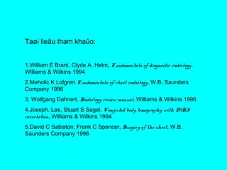 Taøi lieäu tham khaûo:
1.William E Brant, Clyde A. Helm, Fundamentals of diagnostic radiology ,
Williams & Wilkins 1994
2.Meholic K Lofgren Fundamentals of chest radiology, W.B. Saunders
Company 1996
3. Wolfgang Dahnert, Radiology review manual, Williams & Wilkins 1996
4.Joseph. Lee, Stuart S Sagel, Computed body tomography with MRI
correlation, Williams & Wilkins 1994
5.David C Sabiston, Frank C Spencer, Surgery of the chest, W.B.
Saunders Company 1996
 