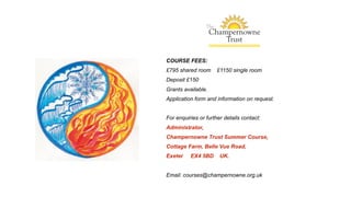 COURSE FEES:
£795 shared room £1150 single room
Deposit £150
Grants available.
Application form and information on request.
For enquiries or further details contact:
Administrator,
Champernowne Trust Summer Course,
Cottage Farm, Belle Vue Road,
Exeter EX4 5BD UK.
Email: courses@champernowne.org.uk
 