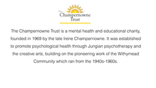 The Champernowne Trust is a mental health and educational charity,
founded in 1969 by the late Irene Champernowne. It was established
to promote psychological health through Jungian psychotherapy and
the creative arts, building on the pioneering work of the Withymead
Community which ran from the 1940s-1960s.
 