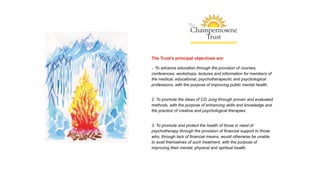 The Trust’s principal objectives are:
1. To advance education through the provision of courses,
conferences, workshops, lectures and information for members of
the medical, educational, psychotherapeutic and psychological
professions, with the purpose of improving public mental health.
2. To promote the ideas of CG Jung through proven and evaluated
methods, with the purpose of enhancing skills and knowledge and
the practice of creative and psychological therapies.
3. To promote and protect the health of those in need of
psychotherapy through the provision of financial support to those
who, through lack of financial means, would otherwise be unable
to avail themselves of such treatment, with the purpose of
improving their mental, physical and spiritual health.
 