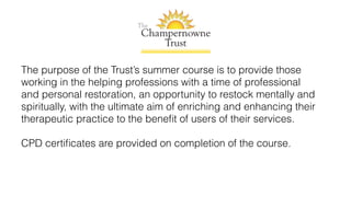 The purpose of the Trust’s summer course is to provide those
working in the helping professions with a time of professional
and personal restoration, an opportunity to restock mentally and
spiritually, with the ultimate aim of enriching and enhancing their
therapeutic practice to the beneﬁt of users of their services.
CPD certiﬁcates are provided on completion of the course.
 
