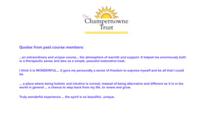 Quotes from past course members:
...an extraordinary and unique course... the atmosphere of warmth and support. It helped me enormously both
in a therapeutic sense and also as a simple, peaceful restorative treat.
I think it is WONDERFUL... it gave me personally a sense of freedom to express myself and be all that I could
be.
... a place where being holistic and intuitive is normal, instead of being alternative and different as it is in the
world in general ... a chance to step back from my life, to renew and grow.
Truly wonderful experience ... the spirit is so beautiful...unique.
 