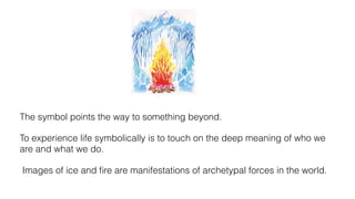 The symbol points the way to something beyond.
To experience life symbolically is to touch on the deep meaning of who we
are and what we do.
Images of ice and ﬁre are manifestations of archetypal forces in the world.
 