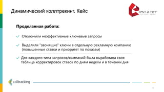 Динамический коллтрекинг. Кейс
Проделанная работа:
Отключили неэффективные ключевые запросы
Выделили "звонящие" ключи в отдельную рекламную компанию
(повышенные ставки и приоритет по показам)
Для каждого типа запросов/кампаний была выработана своя
таблица корректировок ставок по дням недели и в течении дня
10
 