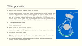 Third generation
 Мэдрэгч болон рентген эх үүсвэрийг хамтад нь эргүүлнэ.
 Өвчтний биеийг бүхэлд нь бүрхэх өргөн дэвүүр хэлбэрийн рентген туяагаар обьектыг зүсэж
шинжилдэг. Детекторын тоо 250-1000 хүртэл нэмэгдсэн. КТ хийх үед рентген хоолой ба
эсрэг талд нь байрласан детекторууд өвчтнийг 360 градус тойрон эргэлддэг. Нэг зүслэг хийх
цикл нь 5-8 секундээс хэтрэхгүй, харин орчин үеийн аппаратанд 0,75-3,0 секунд болж
багассан. Энэ нь лугшиж байгаа судас ба хөдөлгөөнтэй эрхтэн (зүрх, өрц, ходоод, гэдэс)-ий
нөлөөллийг багасгаж, эцсийн дүрс ба бүх биеийг бүрэн дүүрэн шинжлэх боломжийг олгосон.
 Third generation scanner
 Rotate-rotate зарчимтай
 Муруй мэдрэгч нь 30-с 40 орчим градустай.
 Хоолой болон мэдрэгч нь 360 градусаар өвчтөний эргэн тойронд тасралтгүй эргэх болно.
 Бүтэн эргэлт нь 6.5 секунд байна.
 Гурав дахь үеийн сканнерийг цагийн зүүний эсрэг эргүүлж дараа нь цагийн зүүний дагуу
360 градус хүртэл эргүүлж зогсооно.
 Эргэх цагираган технологи нь хоолой, мэдрэгчийг тасралтгүй эргүүлэх боломжийг бий
болгодог ингэснээр хэмжээг нь олж авдаг.
 