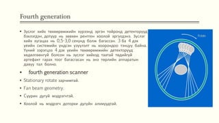 Fourth generation
 Зүслэг хийх төхөөрөмжийн хүрээнд эргэн тойронд детекторууд
бэхлэгдэн, дотуур нь зөвхөн рентген хоолой эргэлдэнэ. Зүслэг
хийх хугацаа нь 0,5-3,0 секунд болж багассан. 3 ба 4 дэх
үеийн системийн үндсэн үзүүлэлт нь хоорондоо тэнцүү байна.
Үүний зэрэгцээ 4 дэх үеийн төхөөрөмжийн детекторууд
хөдөлгөөнгүй болсон нь зүслэг хийхэд таатай төдийгүй
артефакт гарах тоог багасгасан нь энэ төрлийн аппаратын
давуу тал болно.
 fourth generation scanner
 Stationary rotate зарчимтай.
 Fan beam geometry.
 Cуурин дугуй мэдрэгчтэй.
 Хоолой нь мэдрэгч доторхи дугуйн алхмуудтай.
 