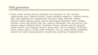 Fifth generation
 5 дахь үеийн системд рентген хоолойны үйл ажиллагаа нь нягт шугаман
хурдасгагчийн үүрэг гүйцэтгэх болсон. Түүнд электроны хурдатгал, электрон багцын
орон зайн баримжаа ба хэлбэржилтийг багтаасан байна. Өвчтнийг тойрсон
хүрээний дотор гадаргуу дагууд анод ба детекторууд бэхлэгдсэн байна. Анодод
электрон саатах үед рентген туяа үүсч шүүгдэн багцлагддаг. Энэ үед рентген туяа
жинхэнэ дэвүүр хэлбэртэй болно. Электроны багцын эргэлдэх хурд ба өвчтнийг
тойрох рентген туяа секундэд мянганы дольд хүрнэ. Энэ нь секундэд 10-20 дүрс
хүлээн авахад хүргэнэ. 5 дахь үеийн аппаратын үнэ цэн өндөр бөгөөд кардиологи,
зүрхний мэс засал, хүүхэд, яаралтай оношлогоонд хэрэглэхэд тохиромжтой юм.
 