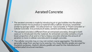 Aerated Concrete
• The aerated concrete is made by introducing air or gas bubbles into the plastic
cement mortar mix to produce a material with a cellular structure, somewhat
similar to sponge rubber . It is also known as ‘ Gas Concrete’ or ‘Foam Concrete’ or ‘
Cellular Concrete’. It is a mixture of water, cement and finely crushed sand.
• The aerated concrete is different from air entrained concretes, through in both
cases air is introduced into the material. Air entrained concrete contains a much
lower proportion of air and is in fact a heavy concrete whereas the amount of
aeration is more in cellular concrete and it is weight concrete.
• The cellular concrete may or may not contain coarse aggregates.The densities
generally range from 300 kg/ m3 to 1000 kg / m3. lower density grades are used for
insulation purposes, medium density grades are used for the manufacture of
prefabricated structural members.
 