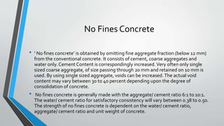 No Fines Concrete
• ‘ No fines concrete’ is obtained by omitting fine aggregate fraction (below 12 mm)
from the conventional concrete. It consists of cement, coarse aggregates and
water only. Cement Content is correspondingly increased.Very often only single
sized coarse aggregate, of size passing through 20 mm and retained on 10 mm is
used. By using single sized aggregate, voids can be increased.The actual void
content may vary between 30 to 40 percent depending upon the degree of
consolidation of concrete.
• No fines concrete is generally made with the aggregate/ cement ratio 6:1 to 10:1.
The water/ cement ratio for satisfactory consistency will vary between 0.38 to 0.50.
The strength of no fines concrete is dependent on the water/ cement ratio,
aggregate/ cement ratio and unit weight of concrete.
 