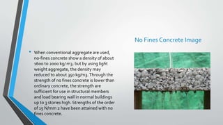 • When conventional aggregate are used,
no-fines concrete show a density of about
1600 to 2000 kg/ m3. but by using light
weight aggregate, the density may
reduced to about 350 kg/m3.Through the
strength of no fines concrete is lower than
ordinary concrete, the strength are
sufficient for use in structural members
and load bearing wall in normal buildings
up to 3 stories high. Strengths of the order
of 15 N/mm 2 have been attained with no
fines concrete.
No Fines Concrete Image
 