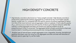 HIGH DENSITY CONCRETE
• High density concrete is also known as ‘ heavy weight concrete’. High density concrete is
produced by replacing the ordinary aggregate by a material of very much higher specific
gravity, usually over 4.0, compared with the specific gravity of ordinary aggregate of about
2.6. One of the more common natural aggregate is barium sulphate. It has a specific gravity
of 4.1, and occurs as a natural rock with a purity of about 95 %. Barytes behaves rather like
ordinary crushed aggregate and does not present any special problems as far as
proportioning of mixes is concerned.The aggregate tends to break up and dust so that care
must be taken in handling and processing and over mixing should be avoided.
• Another type of natural heavy weight aggregate is iron: magnetite, limonite, hematite and
goethite have been used. By using iron ore aggregate concrete concrete with densities of
between 3000 to 3900 kg/ m 3 can be made.
 