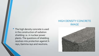 HIGH DENSITY CONCRETE
IMAGE
• The high density concrete is used
in the construction of radiation
shielding i.e. in nuclear power
plants.The questions of shielding
resolves into protection against X-
rays, Gamma rays and neutrons.
 