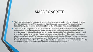 MASS CONCRETE
• The concrete placed in massive structures like dams, canal locks, bridge, piers etc. can be
termed mass concrete.This concrete is placed in large open forms.The mix is relatively
harsh and dry and requires power vibrators of the immersion type for compaction.
• Because of the large mass of the concrete, the heat of hydration of cement may lead to a
considerable rise of temperature In the concrete thus resulting in extensive and serious
shrinkage cracks.These shrinkage cracks can be prevented by using low heat cements and
continuous curing. Placing the concrete in small lifts and allowing several days before the
placement of the next lift of concrete can help in the dissipation of heat.The concreting can
be done preferable in winter season, such that the peak temperature in concrete can be
lowered or as an alternative the aggregate may be cooled and then used. Circulation of cold
water through pipes buried in the concrete mass may prove useful.
 