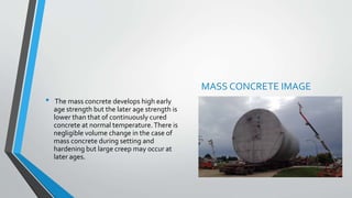 • The mass concrete develops high early
age strength but the later age strength is
lower than that of continuously cured
concrete at normal temperature.There is
negligible volume change in the case of
mass concrete during setting and
hardening but large creep may occur at
later ages.
MASS CONCRETE IMAGE
 