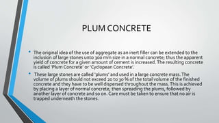 PLUM CONCRETE
• The original idea of the use of aggregate as an inert filler can be extended to the
inclusion of large stones unto 300 mm size in a normal concrete; thus the apparent
yield of concrete for a given amount of cement is increased.The resulting concrete
is called ‘Plum Concrete’ or ‘Cyclopean Concrete’.
• These large stones are called ‘plums’ and used in a large concrete mass.The
volume of plums should not exceed 20 to 30 % of the total volume of the finished
concrete and they have to be well dispersed throughout the mass.This is achieved
by placing a layer of normal concrete, then spreading the plums, followed by
another layer of concrete and so on. Care must be taken to ensure that no air is
trapped underneath the stones.
 