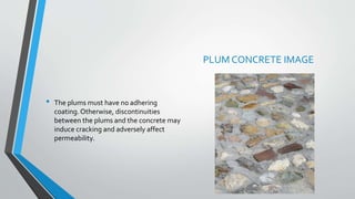 • The plums must have no adhering
coating.Otherwise, discontinuities
between the plums and the concrete may
induce cracking and adversely affect
permeability.
PLUM CONCRETE IMAGE
 
