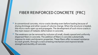 FIBER REINFORCED CONCRETE [FRC]
• In conventional concrete, micro-cracks develop even before loading because of
drying shrinkage and other causes of volume change. When the structure is loaded,
the micro cracks open up and propagate.The development of such micro-cracks is
the main reason of inelastic deformation in concrete.
• The weakness can be removed by inclusion of small, closely spaced and uniformly
dispersed fibers in concrete.The addition of fibers in concrete substantially
improve its static and dynamic properties.These fibers offer increased resistance
to crack growth, through a crack arresting mechanism and improve tensile
strength and ductility of concrete.
 