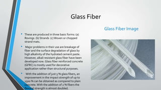 Glass Fiber
• These are produced in three basic forms: (a)
Rovings (b) Strands (c)Woven or chopped
strand mats.
• Major problems in their use are breakage of
fiber and the surface degradation of glass by
high alkalinity of the hydrated cement paste.
However, alkali resistant glass fiber have been
developed now. Glass fiber reinforced concrete
(GFRC) is mostly used for decorative
application rather than structural purposes.
• With the addition of just 5 % glass fibers, an
improvement in the impact strength of up to
1500 % can be obtained as compared to plain
concrete.With the addition of 2 % fibers the
flexural strength is almost doubled.
Glass Fiber Image
 
