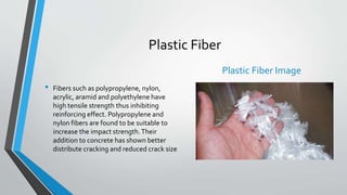 Plastic Fiber
• Fibers such as polypropylene, nylon,
acrylic, aramid and polyethylene have
high tensile strength thus inhibiting
reinforcing effect. Polypropylene and
nylon fibers are found to be suitable to
increase the impact strength.Their
addition to concrete has shown better
distribute cracking and reduced crack size
Plastic Fiber Image
 
