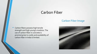 Carbon Fiber
• Carbon fibers possess high tensile
strength and high young’s modulus.The
use of carbon fiber in concrete is
promising but is costly and availability of
carbon fiber in India is limited.
Carbon Fiber Image
 