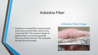 Asbestos Fiber
• Asbestos is a mineral fiber and has proved
to be most successful fiber, which can be
mixed with OPC.The maximum length of
asbestos fiber is 10 mm but generally
fibers are shorter than this.The composite
has high flexural strength.
Asbestos Fiber Image
 