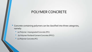POLYMER CONCRETE
• Concrete containing polymers can be classified into three categories,
namely:
• (a) Polymer- Impregnated Concrete (PIC)
• (b) Polymer Portland Cement Concrete (PPCC)
• (c) Polymer Concrete (PC)
 