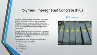 Polymer- Impregnated Concrete (PIC)
• Polymer- Impregnated Concrete is produced
by impregnating or infiltrating a hardened
Portland cement concrete with a monomer
and subsequently polymerizing the monomer
in situ. It is one of the widely used polymer
composite.
• The partial or surface impregnation improves
durability and chemical resistance while total
or in-depth impregnation improves structural
properties of concrete.
• The monomer used for impregnation are:
• Methyl methacrylate (MMA)
• Styrene
• Acrylonitrile
• T-butyl styrene
• Epoxy
PIC Image
 
