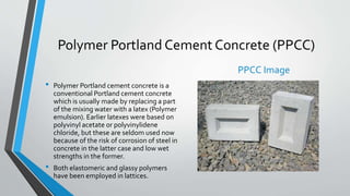 Polymer Portland Cement Concrete (PPCC)
• Polymer Portland cement concrete is a
conventional Portland cement concrete
which is usually made by replacing a part
of the mixing water with a latex (Polymer
emulsion). Earlier latexes were based on
polyvinyl acetate or polyvinylidene
chloride, but these are seldom used now
because of the risk of corrosion of steel in
concrete in the latter case and low wet
strengths in the former.
• Both elastomeric and glassy polymers
have been employed in lattices.
PPCC Image
 