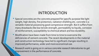 INTRODUCTION
• Special concretes are the concrete prepared for specific purpose like light
weight, high density, fire protection, radiation shielding etc. concrete is a
versatile material possessing good compressive strength. But it suffers from
many drawbacks like low tensile strength, permeability to liquids, corrosion
of reinforcement, susceptibility to chemical attack and low durability.
• Modification have been made from time to time to overcome the
deficiencies of cement concrete.The recent developments in the material
and construction technology have led to significant changes resulting in
improved performance, wider and more economical use.
• Research work is going on in various concrete research laboratories to get
improvement in the performance of concrete.
 