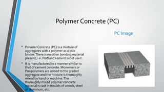 Polymer Concrete (PC)
• Polymer Concrete (PC) is a mixture of
aggregates with a polymer as a sole
binder.There is no other bonding material
present, i.e. Portland cement is not used.
• It is manufactured in a manner similar to
that of cement concrete. Monomers or
Pre-polymers are added to the graded
aggregate and the mixture is thoroughly
mixed by hand or machine.The
thoroughly mixed polymer concrete
material is cast in moulds of woods, steel
or aluminum, etc.
PC Image
 