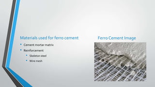 Materials used for ferro cement Ferro Cement Image
• Cement mortar matrix
• Reinforcement
• Skeleton steel
• Wire mesh
 