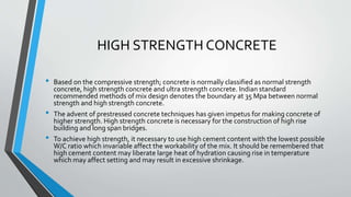 HIGH STRENGTH CONCRETE
• Based on the compressive strength; concrete is normally classified as normal strength
concrete, high strength concrete and ultra strength concrete. Indian standard
recommended methods of mix design denotes the boundary at 35 Mpa between normal
strength and high strength concrete.
• The advent of prestressed concrete techniques has given impetus for making concrete of
higher strength. High strength concrete is necessary for the construction of high rise
building and long span bridges.
• To achieve high strength, it necessary to use high cement content with the lowest possible
W/C ratio which invariable affect the workability of the mix. It should be remembered that
high cement content may liberate large heat of hydration causing rise in temperature
which may affect setting and may result in excessive shrinkage.
 