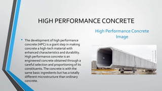 HIGH PERFORMANCE CONCRETE
• The development of high performance
concrete (HPC) is a giant step in making
concrete a high-tech material with
enhanced characteristics and durability.
High performance concrete is an
engineered concrete obtained through a
careful selection and proportioning of its
constituents.The concrete is with the
same basic ingredients but has a totally
different microstructure than ordinary
concrete.
High Performance Concrete
Image
 