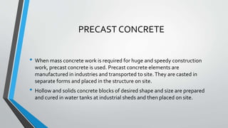PRECAST CONCRETE
• When mass concrete work is required for huge and speedy construction
work, precast concrete is used. Precast concrete elements are
manufactured in industries and transported to site.They are casted in
separate forms and placed in the structure on site.
• Hollow and solids concrete blocks of desired shape and size are prepared
and cured in water tanks at industrial sheds and then placed on site.
 