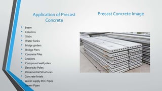 Application of Precast
Concrete
• Beam
• Columns
• Slabs
• WaterTanks
• Bridge girders
• Bridge Piers
• Concrete Piles
• Cessions
• Compound wall poles
• Electricity Poles
• Ornamental Structures
• Concrete lintels
• Water supply RCC Pipes
• Sewer Pipes
Precast Concrete Image
 