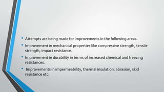 • Attempts are being made for improvements in the following areas.
• Improvement in mechanical properties like compressive strength, tensile
strength, impact resistance.
• Improvement in durability in terms of increased chemical and freezing
resistances.
• Improvements in impermeability, thermal insulation, abrasion, skid
resistance etc.
 