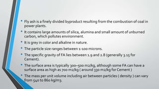 • Fly ash is a finely divided byproduct resulting from the combustion of coal in
power plants.
• It contains large amounts of silica, alumina and small amount of unburned
carbon, which pollutes environment.
• It is grey in color and alkaline in nature.
• The particle size ranges between 1-100 microns.
• The specific gravity of FA lies between 1.9 and 2.8 (generally 3.15 for
Cement).
• The surface area is typically 300–500 m2/kg, although some FA can have a
surface area as high as 700 m2/kg ( around 330 m2/kg for Cement )
• The mass per unit volume including air between particles ( density ) can vary
from 540 to 860 kg/m3.
 