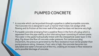 PUMPED CONCRETE
• A concrete which can be pushed through a pipeline is called pumpable concrete.
The Concrete mix is designed in such a manner that it does not wedge while
flowing and its friction at the inner wall of the pipe line does not become very high.
• Pumpable concrete emerging from a pipeline flows in the form of a plug which is
separated from the pipe wall by a thin lubricating layer consisting of cement paste.
The water in the paste hydraulically linked with the interparticle water layer in the
plug. Fig shows the flow of concrete under pressure. For continuous plug
movement, the pressure generated by the flow resistance must not be greater than
pump pressure rating. However, if w/c ratio is high, the concrete becomes too
saturated and water is forced out of the mix, creating an increase in flow resistance
and a possible blockage of concrete.
 