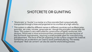 SHOTCRETE OR GUNITING
• ‘Shortcrete’ or ‘Gunite’ is a mortar or a fine concrete that is pneumatically
transported through a hose and projected on to a surface at a high velocity.
• This system is called by different names in different countries such as Blastcretes,
guncrete, Jet-crete, nucrete, spraycrete etc. though the principle is essentially the
same.This system is very well suited for construction of lightly reinforced, thin
sections, Shortcrete is more economical than conventional concrete because of
less formwork requirements, requiring a small portable plant for manufacturing
and placement.The force of the jet impacting on the surface compart the material.
Sometimes set accelerators are used to assist overhead placing.The newely
developed ‘ Redi-set cement’ can also be used for shortcreting process.
 