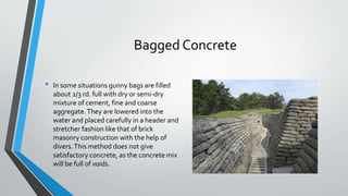 Bagged Concrete
• In some situations gunny bags are filled
about 2/3 rd. full with dry or semi-dry
mixture of cement, fine and coarse
aggregate.They are lowered into the
water and placed carefully in a header and
stretcher fashion like that of brick
masonry construction with the help of
divers.This method does not give
satisfactory concrete, as the concrete mix
will be full of voids.
 