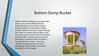 Bottom Dump Bucket
• Other method of placing concrete under
water or in a trench filled with the
bentonite slurry is by bottom dump
bucket method. In the bottom dump
bucket method concrete is taken through
the water in a water tight bucket or box.
On reaching the final position the bottom
of the bucket is made to open by some
mechanism and the whole concrete is
dumped slowly in water.There are
chances of washing away of some
quantity of cement when concrete is
dumped from the bucket
 