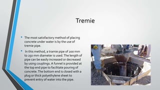 Tremie
• The most satisfactory method of placing
concrete under water is by the use of
tremie pipe.
• In this method, a tramie pipe of 200 mm
to 250 mm diameter is used.The length of
pipe can be easily increased or decreased
by using couplings.A funnel is provided at
the top end pipe to facilitate pouring of
concrete.The bottom end is closed with a
plug or thick polyethylene sheet to
prevent entry of water into the pipe.
 