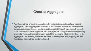 Grouted Aggregate
• Another method of placing concrete under water is the grouting of pre-packed
aggregate. Coarse aggregate is dumped in the forms to assume full dimension of
the concrete mass. Cement mortar grout is injected through pipes, which extend
up to the bottom of the aggregate bed.The pipes are slowly withdrawn as grouting
proceeds.The grout forces the water out of the forms and fills the interstices in the
aggregate.This method, however, has been used very little. For plugging the well
foundation this method is often adopted.
 