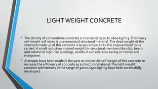 LIGHT WEIGHT CONCRETE
• The density of conventional concrete is in order of 2200 to 2600 kg/m 3.This heavy
self weight will make it uneconomical structural material.The dead weight of the
structure made up of this concrete is large compared to the imposed load to be
carried. A small reduction in dead weight for structural members like slab, beam
and column in high-rise buildings, results in considerable saving in money and
manpower.
• Attempts have been made in the past to reduce the self weight of the concrete to
increase the efficiency of concrete as a structural material.The light weight
concrete with density in the range of 300 to 1900 kg/ m3 have been successfully
developed.
 
